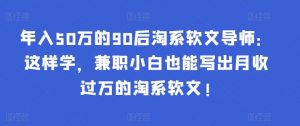 年入50万的90后淘系软文导师:这样学,兼职小白也能写出月收过万的淘系软文!-rose网创