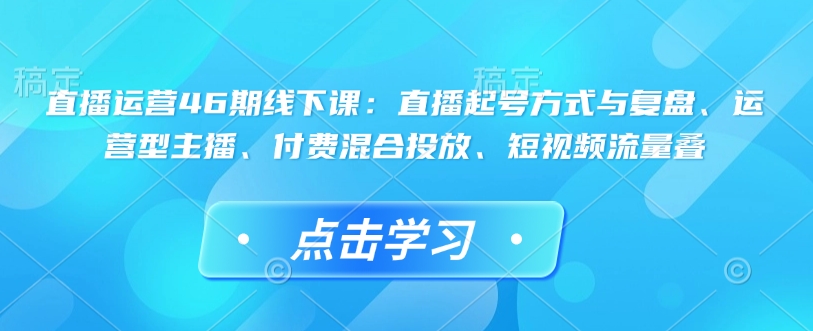 直播运营46期线下课：直播起号方式与复盘、运营型主播、付费混合投放、短视频流量叠-rose网创