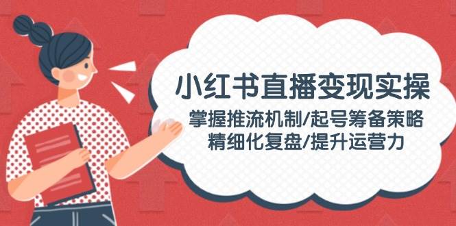 小红书直播变现实操:掌握推流机制/起号筹备策略/精细化复盘/提升运营力-rose网创