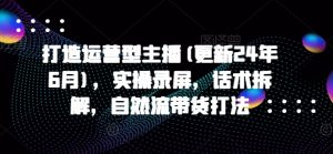 打造运营型主播(更新25年2月),实操录屏,话术拆解,自然流带货打法-rose网创