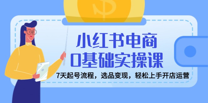 小红书电商0基础实操课,7天起号流程,选品变现,轻松上手开店运营-rose网创