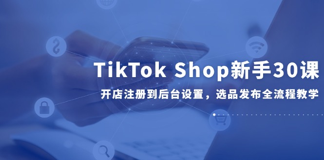 TikTok Shop新手30课,开店注册到后台设置,选品发布全流程教学-rose网创