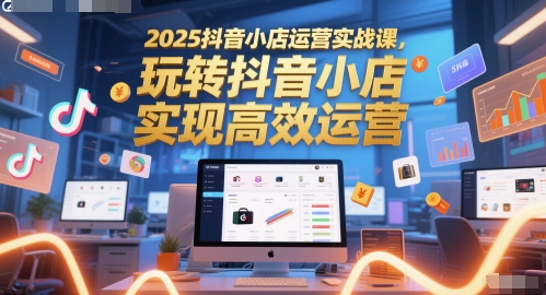 2025抖音小店运营实战课,玩转抖音小店,实现高效运营-rose网创