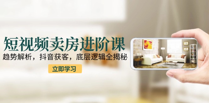 短视频卖房进阶课：趋势解析，抖音获客，底层逻辑全揭秘-rose网创