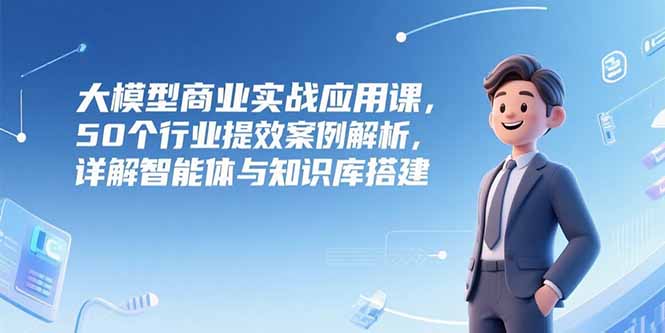 大模型商业实战应用课,50个行业提效案例解析,详解智能体与知识库搭建-rose网创