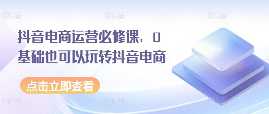 抖音电商运营必修课,0基础也可以玩转抖音电商-rose网创