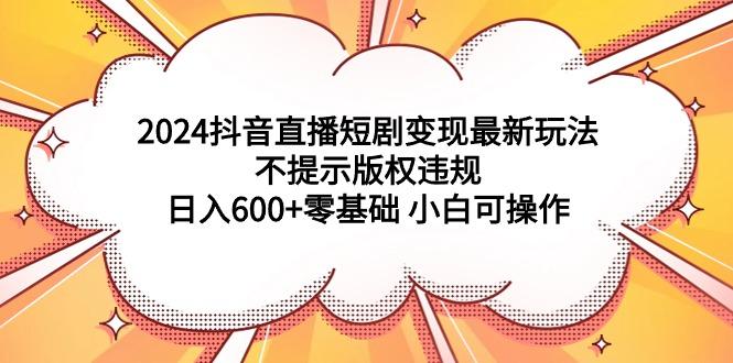 (9305期)2024抖音直播短剧变现最新玩法，不提示版权违规 日入600+零基础 小白可操作-rose网创
