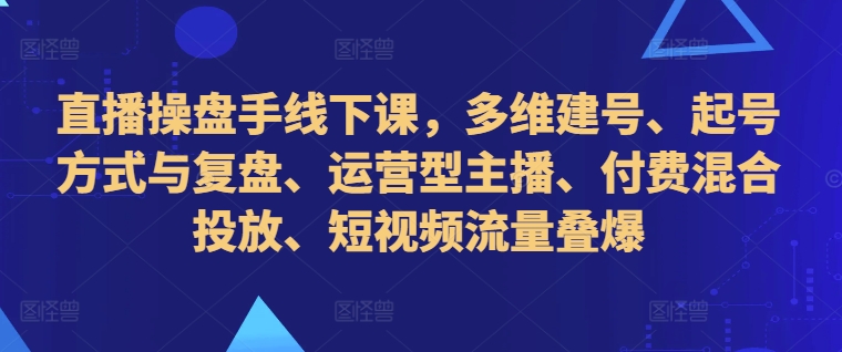 直播操盘手线下课，多维建号、起号方式与复盘、运营型主播、付费混合投放、短视频流量叠爆-rose网创