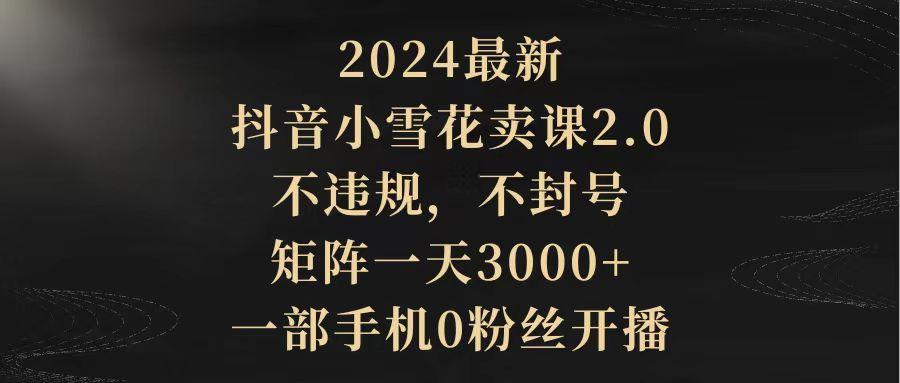 (9639期)2024最新抖音小雪花卖课2.0 不违规 不封号 矩阵一天3000+一部手机0粉丝开播-rose网创
