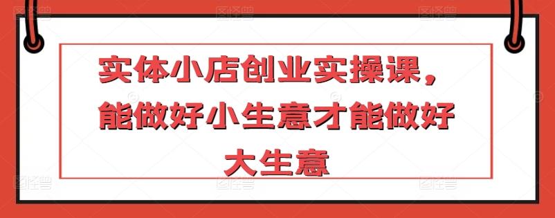 实体小店创业实操课,能做好小生意才能做好大生意-rose网创