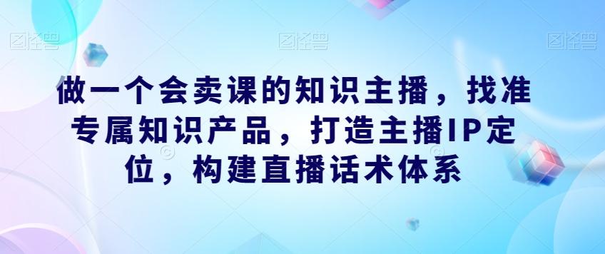 做一个会卖课的知识主播,找准专属知识产品,打造主播IP定位,构建直播话术体系-rose网创