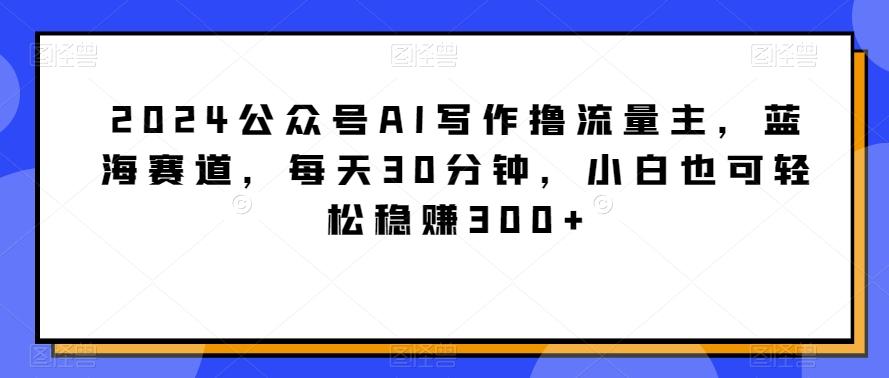 2024公众号AI写作撸流量主,蓝海赛道,每天30分钟,小白也可轻松稳赚300+【揭秘】-rose网创