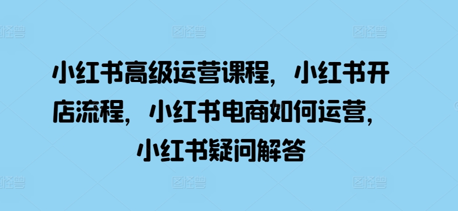 小红书高级运营课程,小红书开店流程,小红书电商如何运营,小红书疑问解答