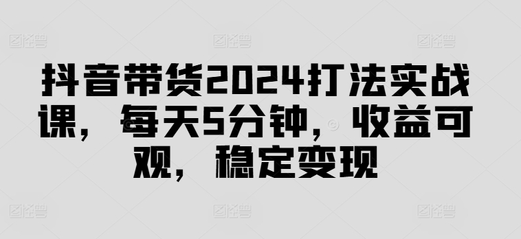 抖音带货2024打法实战课，每天5分钟，收益可观，稳定变现【揭秘】-rose网创