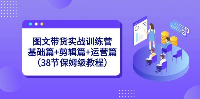 图文带货实战训练营：基础篇+剪辑篇+运营篇（38节保姆级教程）-rose网创