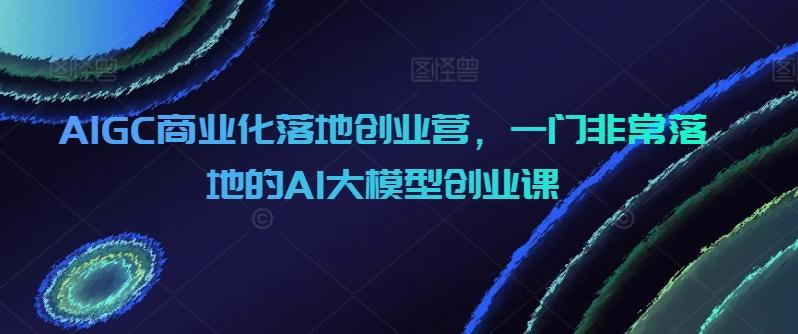 AIGC商业化落地创业营，一门非常落地的AI大模型创业课-rose网创