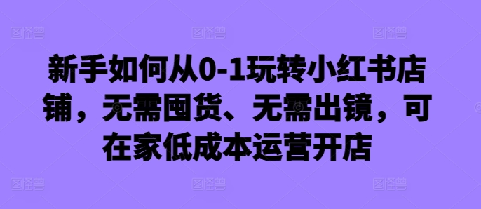新手如何从0-1玩转小红书店铺,无需囤货、无需出镜,可在家低成本运营开店-rose网创