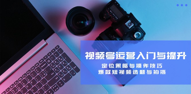 视频号运营入门与提升:定位策略与操作技巧,爆款短视频选题与拍摄-rose网创