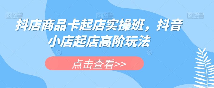 抖店商品卡起店实操班,抖音小店起店高阶玩法-rose网创