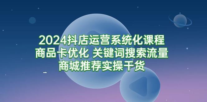 (9438期)2024抖店运营系统化课程：商品卡优化 关键词搜索流量商城推荐实操干货-rose网创