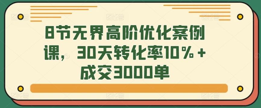 8节无界高阶优化案例课，30天转化率10%+成交3000单-rose网创