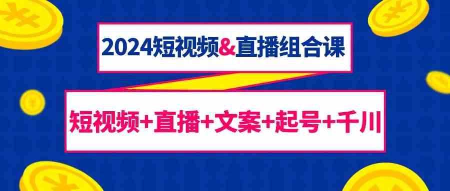 2024短视频&直播组合课：短视频+直播+文案+起号+千川(67节课)-rose网创