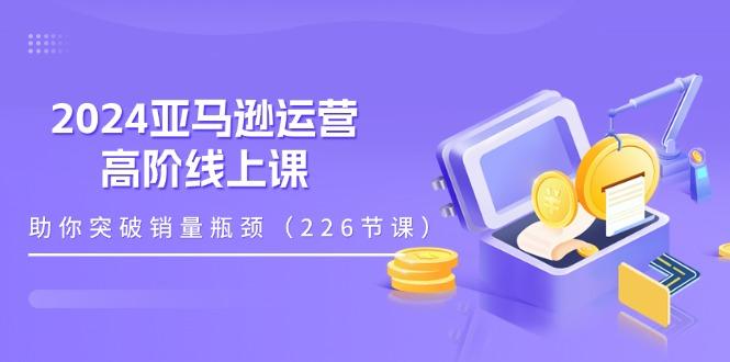 2024亚马逊运营-高阶线上课,助你突破销量瓶颈(228节课-rose网创