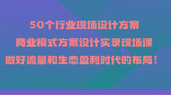 50个行业现场设计方案，商业模式方案设计实录现场课，做好流量和生态盈利时代的布局！-rose网创