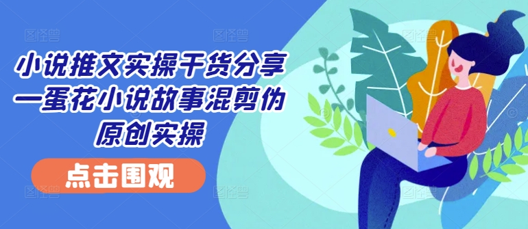 小说推文实操干货分享—蛋花小说故事混剪伪原创实操-rose网创