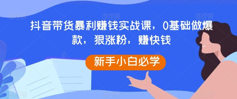 抖音带货暴利赚钱实战课,0基础做爆款,狠涨粉,赚快钱-rose网创